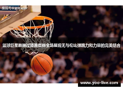 篮球巨星胳膊过膝盖震撼全场展现无与伦比弹跳力和力量的完美结合