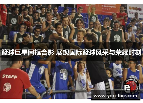 篮球巨星同框合影 展现国际篮球风采与荣耀时刻